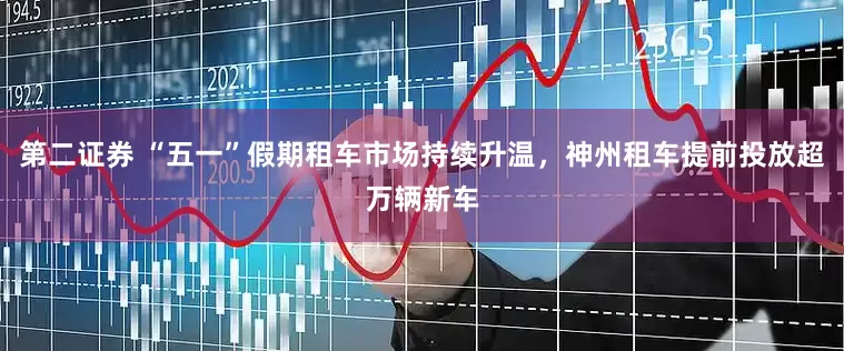 第二證券 “五一”假期租車市場持續升溫,神州租車提前投放超萬輛新車